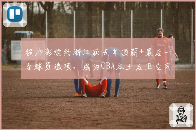 程帅澎续约浙江获五年顶薪+最后一季球员选项，成为CBA本土后卫合同结构创新第一人