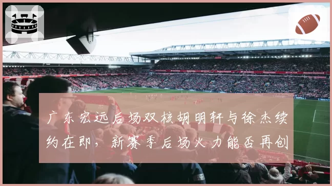 广东宏远后场双核胡明轩与徐杰续约在即，新赛季后场火力能否再创新高？