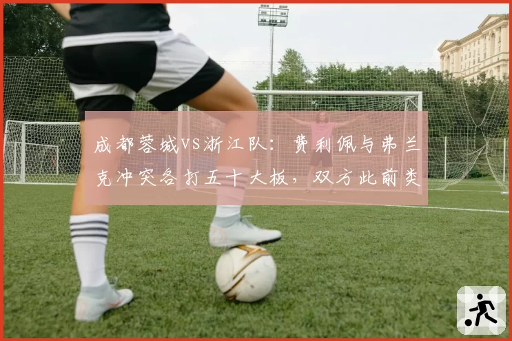 成都蓉城vs浙江队：费利佩与弗兰克冲突各打五十大板，双方此前类似动作处罚不一
