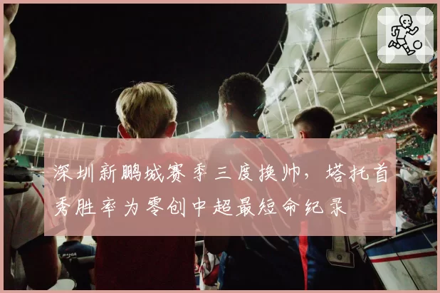 深圳新鹏城赛季三度换帅，塔托首秀胜率为零创中超最短命纪录