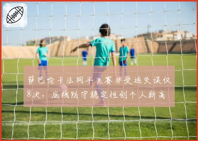 萨巴伦卡法网半决赛非受迫失误仅8次，底线防守稳定性创个人新高