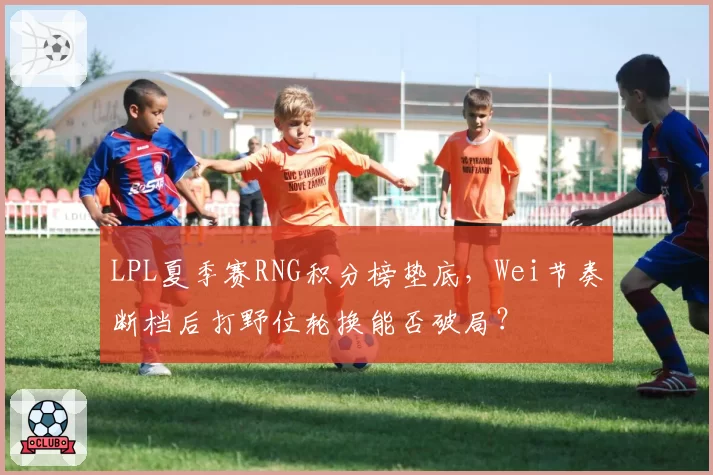 LPL夏季赛RNG积分榜垫底，Wei节奏断档后打野位轮换能否破局？