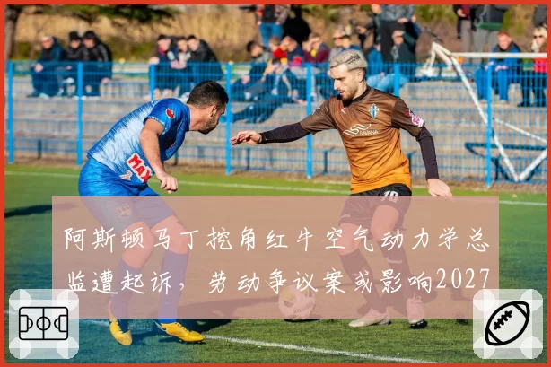 阿斯顿马丁挖角红牛空气动力学总监遭起诉，劳动争议案或影响2027年研发