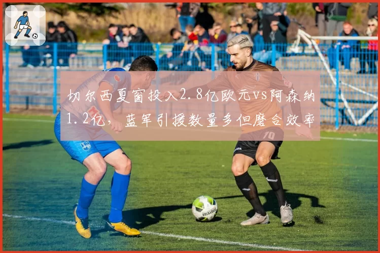 切尔西夏窗投入2.8亿欧元vs阿森纳1.2亿，蓝军引援数量多但磨合效率遭质疑
