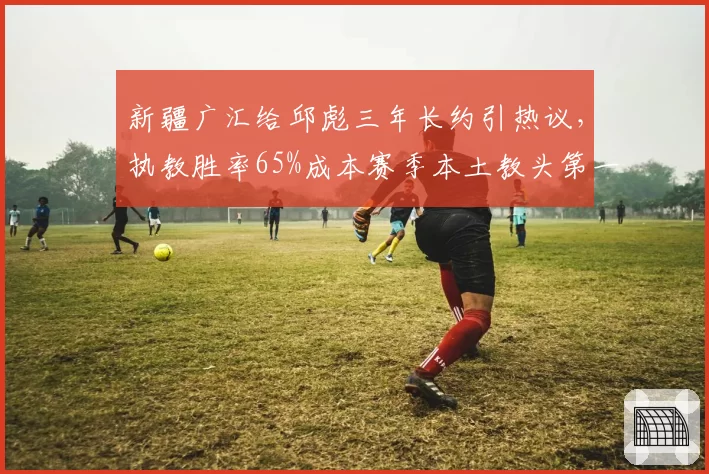 新疆广汇给邱彪三年长约引热议,执教胜率65%成本赛季本土教头第一