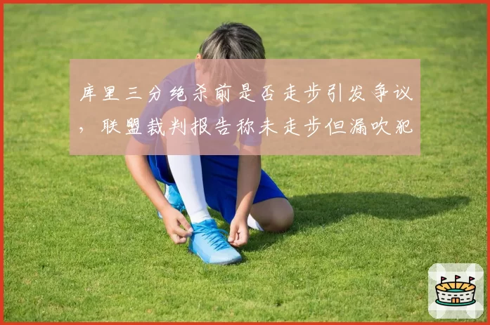 库里三分绝杀前是否走步引发争议，联盟裁判报告称未走步但漏吹犯规