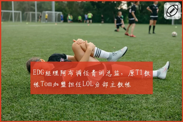 EDG经理阿布调任青训总监，原T1教练Tom加盟担任LOL分部主教练