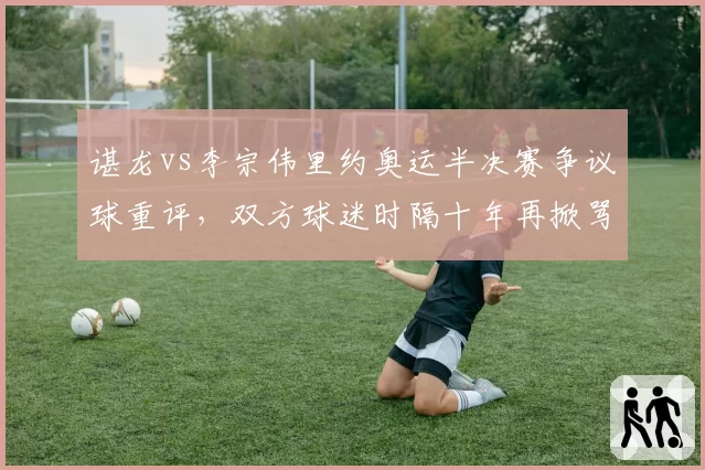 谌龙vs李宗伟里约奥运半决赛争议球重评，双方球迷时隔十年再掀骂战