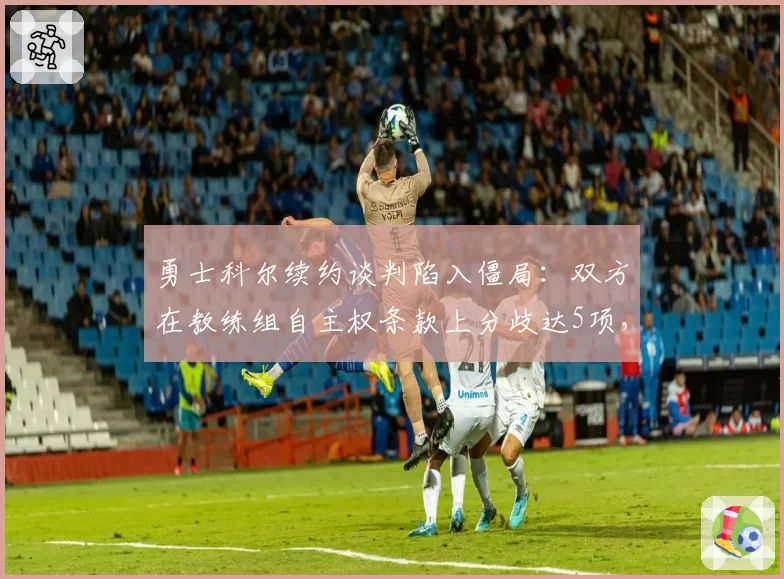 勇士科尔续约谈判陷入僵局：双方在教练组自主权条款上分歧达5项，拉科布暗示可能换帅