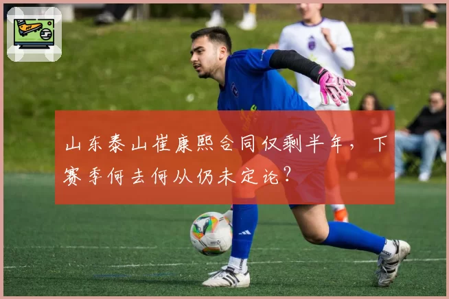 山东泰山崔康熙合同仅剩半年，下赛季何去何从仍未定论？
