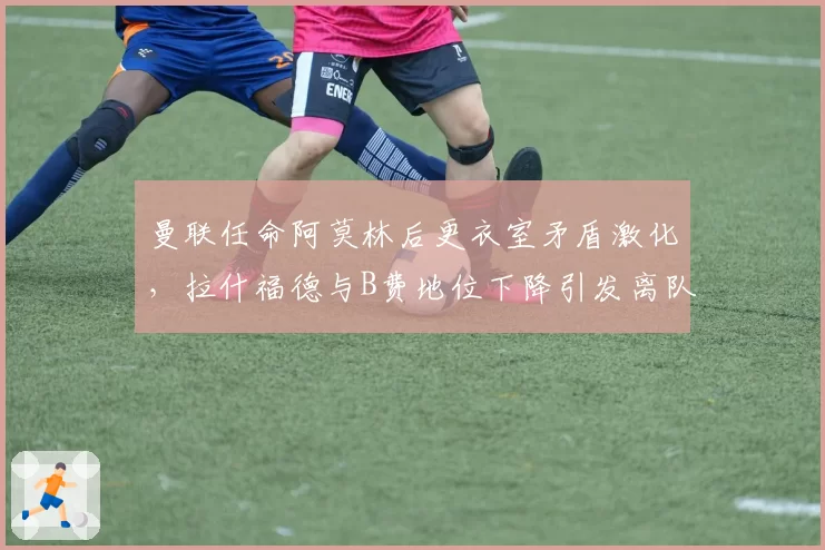 曼联任命阿莫林后更衣室矛盾激化，拉什福德与B费地位下降引发离队传闻