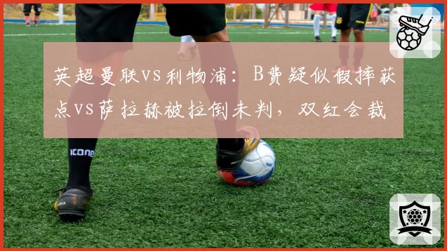 英超曼联vs利物浦:B费疑似假摔获点vs萨拉赫被拉倒未判,双红会裁判尺度