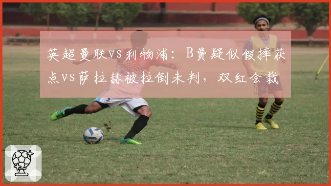 英超曼联vs利物浦：B费疑似假摔获点vs萨拉赫被拉倒未判，双红会裁判尺度
