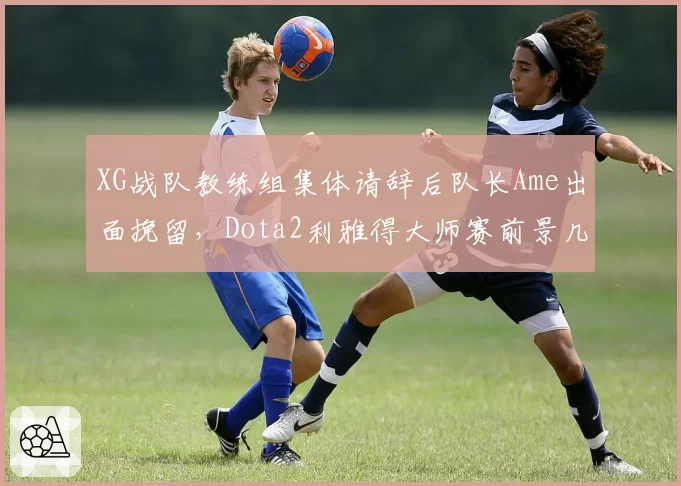 XG战队教练组集体请辞后队长Ame出面挽留，Dota2利雅得大师赛前景几何？
