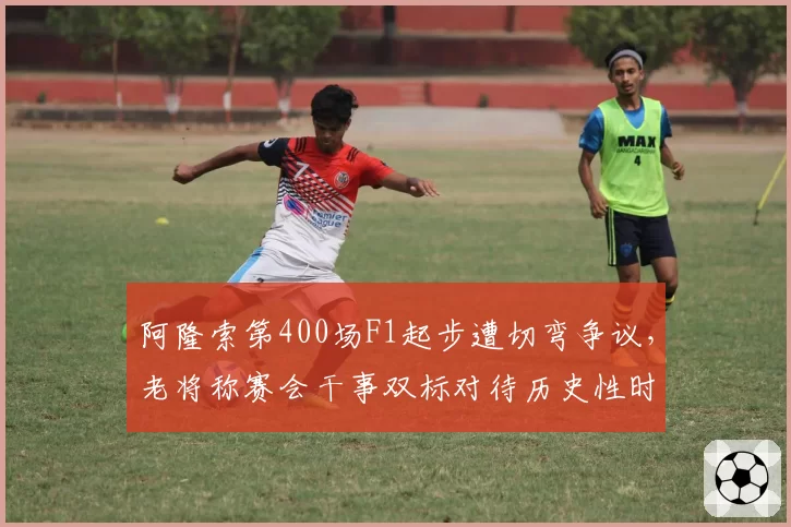 阿隆索第400场F1起步遭切弯争议,老将称赛会干事双标对待历史性时刻