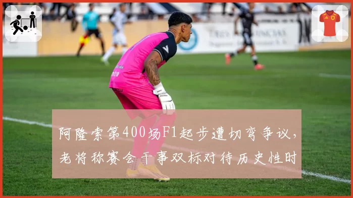 阿隆索第400场F1起步遭切弯争议，老将称赛会干事双标对待历史性时刻