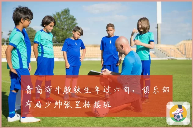 青岛海牛殷铁生年过六旬，俱乐部布局少帅张呈栋接班