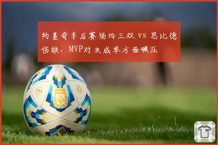 约基奇季后赛场均三双 vs 恩比德伤缺,MVP对决成单方面碾压