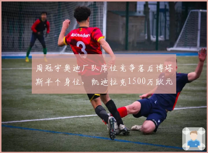 周冠宇奥迪厂队席位竞争落后博塔斯半个身位,凯迪拉克1500万欧元年薪报价能否打动索伯放人?