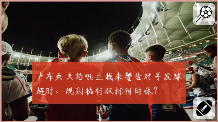 卢布列夫怒吼主裁未警告对手发球超时,规则执行双标何时休?