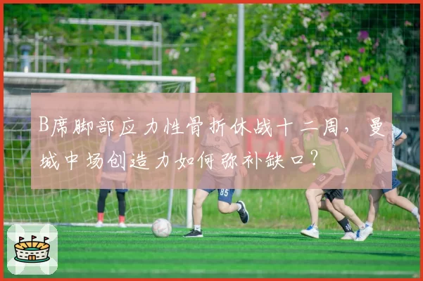 B席脚部应力性骨折休战十二周,曼城中场创造力如何弥补缺口?