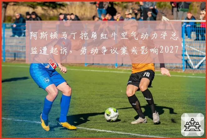 阿斯顿马丁挖角红牛空气动力学总监遭起诉，劳动争议案或影响2027年研发