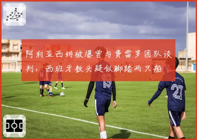 阿利亚西姆被爆曾与费雷罗团队谈判,西班牙教头疑似脚踏两只船