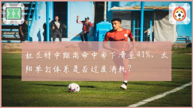 杜兰特中距离命中率下滑至41%,太阳单打体系是否过度消耗?
