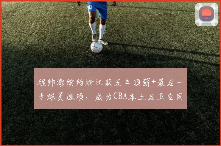 程帅澎续约浙江获五年顶薪+最后一季球员选项，成为CBA本土后卫合同结构创新第一人