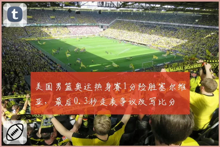 美国男篮奥运热身赛1分险胜塞尔维亚，最后0.3秒走表争议改写比分