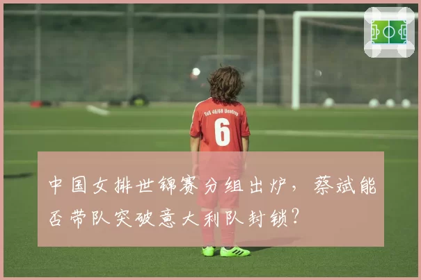 中国女排世锦赛分组出炉，蔡斌能否带队突破意大利队封锁？