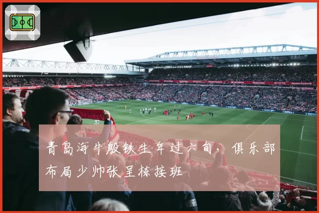 青岛海牛殷铁生年过六旬，俱乐部布局少帅张呈栋接班