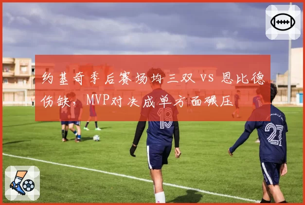 约基奇季后赛场均三双 vs 恩比德伤缺,MVP对决成单方面碾压