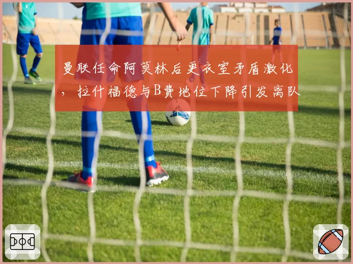曼联任命阿莫林后更衣室矛盾激化，拉什福德与B费地位下降引发离队传闻