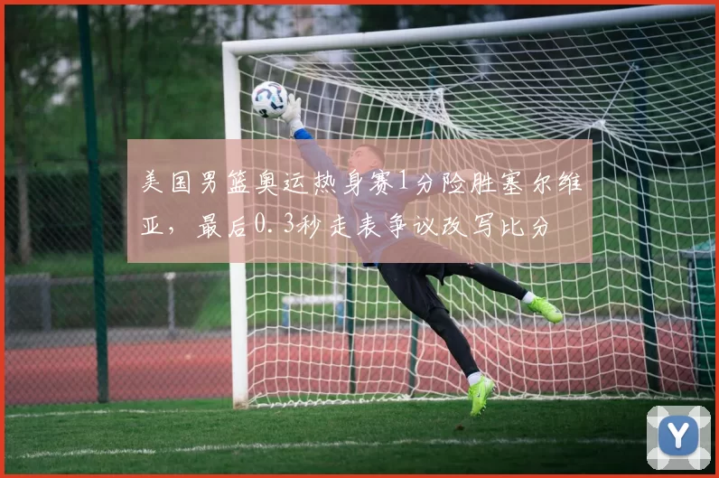 美国男篮奥运热身赛1分险胜塞尔维亚，最后0.3秒走表争议改写比分