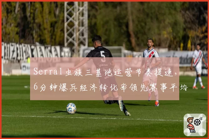 Serral虫族三基地运营节奏提速，6分钟爆兵经济转化率领先赛事平均值