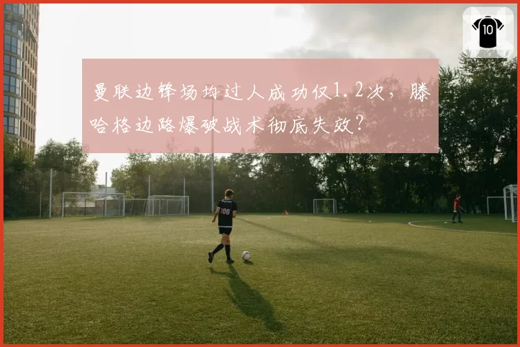 曼联边锋场均过人成功仅1.2次，滕哈格边路爆破战术彻底失效？