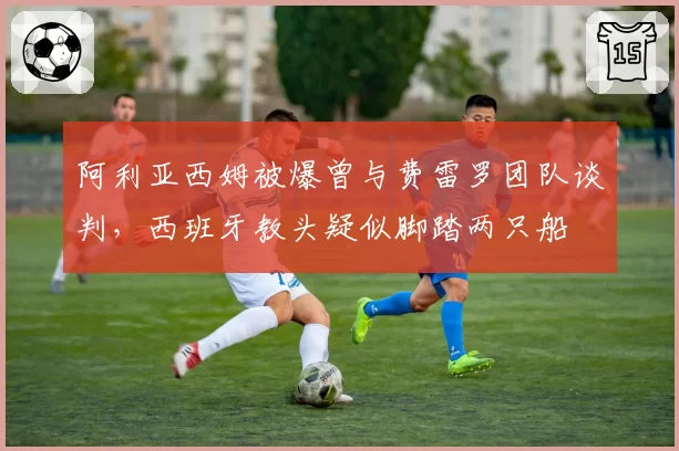 阿利亚西姆被爆曾与费雷罗团队谈判，西班牙教头疑似脚踏两只船