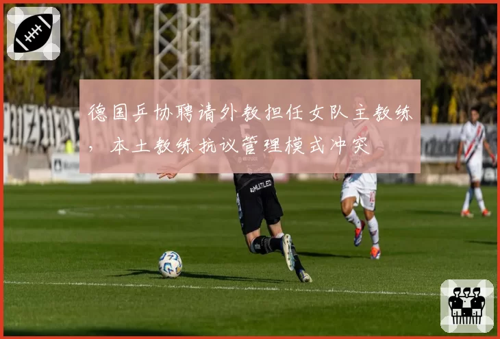 德国乒协聘请外教担任女队主教练，本土教练抗议管理模式冲突